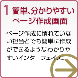 1 簡単、分かりやすいページ作成画面 ページ作成に慣れていない担当者でも簡単に作成できるようなわかりやすいインターフェース。