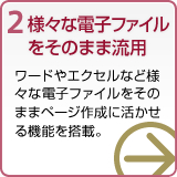 2 さまざまな電子ファイルをそのまま流用 ワードやエクセルなど様々な電子ファイルをそのままページ作成に活かせる機能を搭載。