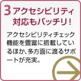 3 アクセシビリティ対応もバッチリ！ アクセシビリティチェック機能を豊富に搭載しているほか、多方面に渡るサポートが充実。