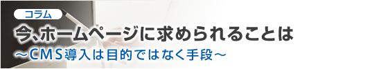 コラム 今、ホームページに求められることは CMS導入は目的ではなく手段